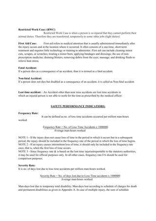 Restricted Work Case: (RWC)
Restricted Work Case is when a person is so injured that they cannot perform their
normal duties. Therefore they are transferred, temporarily to some other jobs (light duties)
First Aid Case: First aid refers to medical attention that is usually administered immediately after
the injury occurs and at the location where it occurred. It often consists of a one-time, short-term
treatment and requires little technology or training to administer. First aid can include cleaning minor
cuts, scrapes, or scratches; treating a minor burn; applying bandages and dressings; the use of non-
prescription medicine; draining blisters; removing debris from the eyes; massage; and drinking fluids to
relieve heat stress.
Fatal Accident:
If a person dies as a consequence of an accident, than it is termed as a fatal accident.
Non-fatal Accident:
If a person does not dies but disabled as a consequence of an accident, it is called as Non-fatal accident.
Lost time accident: : An Accident other than near miss accidents are lost time accidents in
which an injured person is not able to work for the time as prescribed by the medical officer.
SAFETY PERFORMANCE INDICATIORS:
Frequency Rate:
It can be defined as no. of loss time accidents occurred per million man-hours
worked.
Frequency Rate = No. of Loss Time Accidents x 1000000
Average man-hours worked
NOTE 1 - If the injury does not cause loss of time in the period in which it occurs but in a subsequent
period, the injury should be included in the frequency rate of the period in which the loss of time begins.
NOTE 2 - If an injury causes intermittent loss of time, it should only be included in the frequency rate
once, that is, when the first loss of time occurs.
NOTE 3 - Since frequency rate & is based on the lost time injuriestreportable to the statutory authorities,
it may be used for official purposes only. In all other cases, frequency rate FA should be used for
comparison purposes.
Severity Rate:
It is no. of days lost due to loss time accidents per million man-hours worked.
Severity Rate = No. of days lost due to Loss Time accidents x 1000000
Average man-hours worked
Man-days lost due to temporary total disability; Man-days lost according to schedule of charges for death
and permanent disabilities as given in Appendix A. In case of multiple injury, the sum of schedule
 