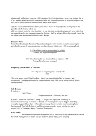 charges shall not be taken to exceed 6 000 man-days; Days lost due to injury in previous periods, that is,
if any accident which occurred in previous period is still causing loss of time in the period under review,
such loss of time is also to be included in the period under review;
d) In the case of intermittent loss of time, each period should be incjuded in the severity rate for the
period in which the time is lost; and
e) If any injury is treated as a lost time injury in one statistical period and subsequently turns out to be a
permanent disability; the man-days charged to the injury shall be subtracted from the schedule charge for
the injury when permanent disability becomes ‘known.
Incidence Rate:
General incidence rate is the ratio of the number of injuries to the number of employees during the
period under review. It is expressed as the no. of accidents or injuries, per 1000 persons employed.
IL = No. of lost –time accidents or injuries x 1000
Average No. of persons employed
I R = No. of reportable lost time accidents or injuries x 1000
Average No. of persons employed
Frequency Severity Index or Indicator:
FSI = Sq. root of Frequency rate x Severity rate
1000
This is the square root of Disabling Injury Index. It gives combined effect of frequency and
severity rate. This index can be used to compare-plant to plant. This can be used to indicate degree
of improvement.
Safe T-Score:
It is given by
SafeT-Score =
Frequency rate now – Frequency rate past
If STS is : It indicates Between +2 &amp; -2 Change is not significant. There may be
random fluctuation only. More than +2 Records is worsening than it was in the past. Something
wrong has happened. Less than – 2 Record is improving than it was in the past. Something better
has happened. Thus Safe-T-Score is useful to compare our safety record with the past and to
control it if it is Temporary &amp; Permanent Disablement.
Cost factor:
An element or condition related to a unit of product or to an activity or to a service
for which money must be spent (as raw material, direct labour, and burden)
 