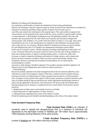 Methods of Collating and Tabulating Data :
For analysing a small number of reports the tabulation by hand sorting and tallyingis
efficient. Its advantage is that the original records are being used and all the information is available for
reference.For analysing and filing a large number of reports, keysort cards may be
used.This card contains the information of the original report. The code numbers assigned to the
various factors may be punched in the cards so that they can be sorted by a special needle. Sorting
is a hand operation. A third method of tabulation uses card tabulating machine. Here the code
numbers only are punched into the cards which can be quickly and accurately arranged into
various groups. This methods is very useful when the number of reports is very large, when many
classification and cross or sub classifications are required or when tabulation of numerical data
such as days lost etc. are necessary. Modern method of computer processing can also be utilised
for such tabulation.See part 13 of Chapter5 for management information system (MIS).
Follow-up for Corrective Action : Merely obtaining, recording and tabulating of safety data is of
no use. It must be followed by necessary corrective action to provide safe working condition, to
teach safe working actions, to improve existing training system,, to make new safety rules
necessary to improve inspection techniques and analysis to design -posters, safety manual and
positive actions to minimise accidents. Follow up action must be and should consider every
compliance. Reasons of prompt and immediate recommendation for not following the
recommendation or delays
necessary to make changes should be explained. The accident causation should be applied to all
identical cases in other departments also to prevent similar recurrences.
 Record Keeping :
Record of accidents reported to the plant management and to the Government authorities, facts
collected as a result of investigation, analysis of the facts, conclusion about remedial measures
necessary and status of implementation of those measures must be kept in a well documented
form. Computer is more useful in this regard. In DCS system, printouts of accident situations at the
time of accident should be kept out and preserved. Safety department should design formats of
safety records applicable to the factory, train personnel to fill such records and maintain them.
Records keeping may be ordinary or computerized and in much details. Good record is always
useful for
1. Studying past accident causes and remedial measures concluded.
2. Monitoring status of implementation of safety measures.
3. Taking decisions regarding future action in the matters of safety.
Period of maintaining record should be decided depending on the utility of the subject matter.
Fatal Accident Frequency Rate:
Fatal Accident Rate (FAR) is an indicator of
accidents used to classify the dangerousness that is a measure of individual risk
expressed as the estimated number of fatalities per 100 million hours (approximately
1000 employee working lifetimes) of this same activity.
A Fatal Accident Frequency Rate (FAFR) is a
number of fatalities per 100 million man-hours worked.
 