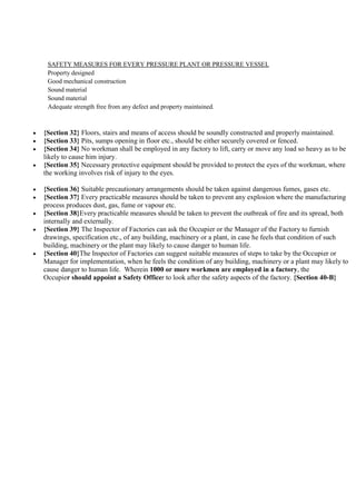 SAFETY MEASURES FOR EVERY PRESSURE PLANT OR PRESSURE VESSEL
Property designed
Good mechanical construction
Sound material
Sound material
Adequate strength free from any defect and property maintained.
 {Section 32} Floors, stairs and means of access should be soundly constructed and properly maintained.
 {Section 33} Pits, sumps opening in floor etc., should be either securely covered or fenced.
 {Section 34} No workman shall be employed in any factory to lift, carry or move any load so heavy as to be
likely to cause him injury.
 {Section 35} Necessary protective equipment should be provided to protect the eyes of the workman, where
the working involves risk of injury to the eyes.
 {Section 36} Suitable precautionary arrangements should be taken against dangerous fumes, gases etc.
 {Section 37} Every practicable measures should be taken to prevent any explosion where the manufacturing
process produces dust, gas, fume or vapour etc.
 {Section 38}Every practicable measures should be taken to prevent the outbreak of fire and its spread, both
internally and externally.
 {Section 39} The Inspector of Factories can ask the Occupier or the Manager of the Factory to furnish
drawings, specification etc., of any building, machinery or a plant, in case he feels that condition of such
building, machinery or the plant may likely to cause danger to human life.
 {Section 40}The Inspector of Factories can suggest suitable measures of steps to take by the Occupier or
Manager for implementation, when he feels the condition of any building, machinery or a plant may likely to
cause danger to human life. Wherein 1000 or more workmen are employed in a factory, the
Occupier should appoint a Safety Officer to look after the safety aspects of the factory. {Section 40-B}
 
