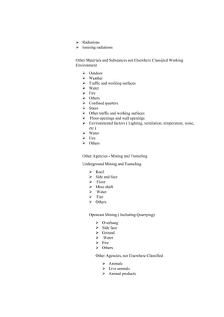  Radiations
 Ionising radiations
Other Materials and Substances not Elsewhere Classijicd Working
Environment
 Outdoor
 Weather
 Traffic and working surfaces
 Water
 Fire
 Others
 Confined quarters
 Stairs
 Other traffic and working surfaces
 Floor openings and wall openings
 Environmental factors ( Lighting, ventilation, temperature, noise,
etc )
 Water
 Fire
 Others
Other Agencies - Mining and Tunneling
Underground Mining and Tunneling
 Roof
 Side and face
 Floor
 Mine shaft
 Water
 Fire
 Others
Opencast Mining ( Including Quarrying)
 Overhang
 Side face
 Ground
 Water
 Fire
 Others
Other Agencies, not Elsewhere Classified
 Animals
 Live animals
 Animal products
 