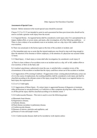 Other Agencies Not Elsewhere Classified
Assessment of Special Cases
General - Before inclusion in the record special cases should be assessed.
Clauses 5.2.2 to 5.2.15 are intended to assist in such assessment but these provisions/rules should not be
used to exclude a genuine work injury from the record.
5.2.2 Inguinal Hernia - An inguinal hernia shall be considered a work injury only if it is precipitated by an
impact, hidden effort, or severe strain, and meets, after investigation, all of the following conditions: a>
There is clear evidence of an accidental event or an incident, such as a slip, trip or fall, sudden effort or
over-exertion;
b) There was actual pain in the hernia region at the time of the accident or incident; and
c) The immediate pain was so acute that the injured employees was forced to stop work long enough to
draw the attention of his foreman or fellow employee, or the attention of a physician was secured within
12 hours.
5.2.3 Back Injury - A back injury or strain shall after investigation, be considered a work injury if:
a) There is clear evidence of an accident event or an incident such as a slip, triF or fall, sudden effort or
over-exertion, or blow on the back; and
b) A medical -practitioner, authorized to treat the case, is satisfied after a complete review of the
circumstances of the accident or incident that the injury could have arisen out of the accident or incident.
5.2.4 Aggravation of Pre-existing Condition - If aggravation of pre- existing physical deficiency arises out
of or in the course of employment, the resulting disability shall be considered a work injury and shall be
classified according to the ultimate extent of the injury except that if the injury is an inguinal hernia or a
back injury the requirement of
5.2.2 or 5.2.3 shall apply.
5.2.5 Aggravation of Minor Injury - If a minor injury is aggravated because of diagnosis or treatment,
either professional or non-professional, or if infection or other symptoms develop later, either on the job
or off-the-job the injury shall be classified according to its ultimate extent. 7
5.2.6 Cardiovascular Diseases - This term is used to cover the following groups:
a) Rheumatic heart disease,
b) Hypertensive disease,
c) Ischemic disease,
d) Heart disease secondary to pulmonary disease,
e) Cerebrovascular disease,
f) Diseases of arteries, arterioles and capillaries, and
g) Disease of veins and lymph vessels.
5.2.6.1 Cardiovascular diseases shall not be recorded as work injuries unless:
 