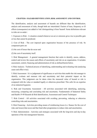 CHAPTER 4 HAZARD IDENTIFICATION, RISK ASSESSMENT AND CONTROL
The identification, analysis and assessment of hazards are different than the identification,
analysis and assessment of risks, though both are interrelated. Factors of tune, frequency or ill
effects (consequence) are added in 'risk' distinguishing it from 'hazard'. Some definitions relevant
to risks are as under :
1. Exposure to Risk : A situation created whenever an act or omission gives rise to possible gain
or loss that cannot be predicted.
2. Cost of Risk : The cost imposed upon organisation because of the presence of risk. Its
component parts are
(1) the cost of losses that do occur and
(2) the cost of uncertainty itself.
3. Risk Management : A general management function that seeks to identify, assess, address,
control and review the causes and effects of uncertainty and risk on an organisation. It includes
assessment, control, financing and administration of risk as defined herein below.
4. Risk Analysis : Technical process of identifying, understanding and evaluating risk (analysing
cause and effect wise).
5. Risk Assessment : It is a judgement of significance or activities that enable the risk manager to
identify, evaluate and measure risk and uncertainty and their potential impact on the
organisation. This judgement can be taken when the measured value of hazard or risk is
compared with the value or standard legally or otherwise prescribed. This calls for an expertise
of an industrial hygienist.
6. Risk and Uncertainty Assessment : All activities associated with identifying, analysing,
measuring, comparing and concluding risk and uncertainty. Fundamentals of Industrial Safety
and Health 19 49 Hazards & Risk Identification, Assessment and Control Techniques
7. Risk Control : All activities associated with avoiding, preventing, reducing or otherwise
controlling risks and uncertainties.
8. Risk Financing : Activities providing means of reimbursing losses (i.e. finance for the cost of
risks and losses) that occur and that fund other programmes to reduce risks and uncertainties.
9. Risk Administration : Activities and strategies associated with the long-term and day-to-day
operation of the risk management function.
 