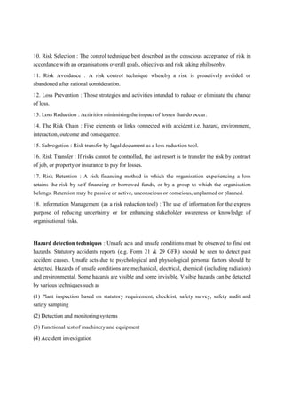 10. Risk Selection : The control technique best described as the conscious acceptance of risk in
accordance with an organisation's overall goals, objectives and risk taking philosophy.
11. Risk Avoidance : A risk control technique whereby a risk is proactively avoided or
abandoned after rational consideration.
12. Loss Prevention : Those strategies and activities intended to reduce or eliminate the chance
of loss.
13. Loss Reduction : Activities minimising the impact of losses that do occur.
14. The Risk Chain : Five elements or links connected with accident i.e. hazard, environment,
interaction, outcome and consequence.
15. Subrogation : Risk transfer by legal document as a loss reduction tool.
16. Risk Transfer : If risks cannot be controlled, the last resort is to transfer the risk by contract
of job, or property or insurance to pay for losses.
17. Risk Retention : A risk financing method in which the organisation experiencing a loss
retains the risk by self financing or borrowed funds, or by a group to which the organisation
belongs. Retention may be passive or active, unconscious or conscious, unplanned or planned.
18. Information Management (as a risk reduction tool) : The use of information for the express
purpose of reducing uncertainty or for enhancing stakeholder awareness or knowledge of
organisational risks.
Hazard detection techniques : Unsafe acts and unsafe conditions must be observed to find out
hazards. Statutory accidents reports (e.g. Form 21 & 29 GFR) should be seen to detect past
accident causes. Unsafe acts due to psychological and physiological personal factors should be
detected. Hazards of unsafe conditions are mechanical, electrical, chemical (including radiation)
and environmental. Some hazards are visible and some invisible. Visible hazards can be detected
by various techniques such as
(1) Plant inspection based on statutory requirement, checklist, safety survey, safety audit and
safety sampling
(2) Detection and monitoring systems
(3) Functional test of machinery and equipment
(4) Accident investigation
 