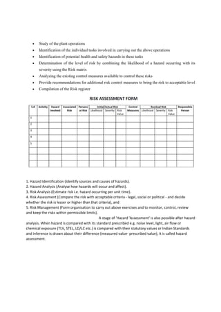  Study of the plant operations
 Identification of the individual tasks involved in carrying out the above operations
 Identification of potential health and safety hazards in these tasks
 Determination of the level of risk by combining the likelihood of a hazard occurring with its
severity using the Risk matrix
 Analyzing the existing control measures available to control these risks
 Provide recommendations for additional risk control measures to bring the risk to acceptable level
 Compilation of the Risk register
1. Hazard Identification (Identify sources and causes of hazards).
2. Hazard Analysis (Analyse how hazards will occur and affect).
3. Risk Analysis (Estimate risk i.e. hazard occurring per unit time).
4. Risk Assessment (Compare the risk with acceptable criteria - legal, social or political - and decide
whether the risk is lesser or higher than that criteria), and
5. Risk Management (Form organisation to carry out above exercises and to monitor, control, review
and keep the risks within permissible limits).
A stage of 'Hazard 'Assessment' is also possible after hazard
analysis. When hazard is compared with its standard prescribed e.g. noise level, light, air flow or
chemical exposure (TLV, STEL, LD/LC etc.) is compared with their statutory values or Indian Standards
and inference is drawn about their difference (measured value- prescribed value), it is called hazard
assessment.
 