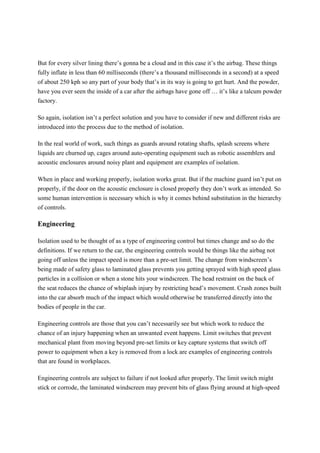 But for every silver lining there’s gonna be a cloud and in this case it’s the airbag. These things
fully inflate in less than 60 milliseconds (there’s a thousand milliseconds in a second) at a speed
of about 250 kph so any part of your body that’s in its way is going to get hurt. And the powder,
have you ever seen the inside of a car after the airbags have gone off … it’s like a talcum powder
factory.
So again, isolation isn’t a perfect solution and you have to consider if new and different risks are
introduced into the process due to the method of isolation.
In the real world of work, such things as guards around rotating shafts, splash screens where
liquids are churned up, cages around auto-operating equipment such as robotic assemblers and
acoustic enclosures around noisy plant and equipment are examples of isolation.
When in place and working properly, isolation works great. But if the machine guard isn’t put on
properly, if the door on the acoustic enclosure is closed properly they don’t work as intended. So
some human intervention is necessary which is why it comes behind substitution in the hierarchy
of controls.
Engineering
Isolation used to be thought of as a type of engineering control but times change and so do the
definitions. If we return to the car, the engineering controls would be things like the airbag not
going off unless the impact speed is more than a pre-set limit. The change from windscreen’s
being made of safety glass to laminated glass prevents you getting sprayed with high speed glass
particles in a collision or when a stone hits your windscreen. The head restraint on the back of
the seat reduces the chance of whiplash injury by restricting head’s movement. Crush zones built
into the car absorb much of the impact which would otherwise be transferred directly into the
bodies of people in the car.
Engineering controls are those that you can’t necessarily see but which work to reduce the
chance of an injury happening when an unwanted event happens. Limit switches that prevent
mechanical plant from moving beyond pre-set limits or key capture systems that switch off
power to equipment when a key is removed from a lock are examples of engineering controls
that are found in workplaces.
Engineering controls are subject to failure if not looked after properly. The limit switch might
stick or corrode, the laminated windscreen may prevent bits of glass flying around at high-speed
 