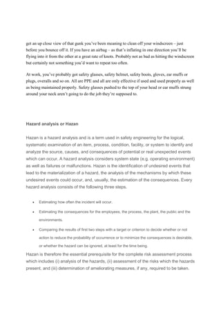 get an up close view of that gunk you’ve been meaning to clean off your windscreen – just
before you bounce off it. If you have an airbag – as that’s inflating in one direction you’ll be
flying into it from the other at a great rate of knots. Probably not as bad as hitting the windscreen
but certainly not something you’d want to repeat too often.
At work, you’ve probably got safety glasses, safety helmet, safety boots, gloves, ear muffs or
plugs, overalls and so on. All are PPE and all are only effective if used and used properly as well
as being maintained properly. Safety glasses pushed to the top of your head or ear muffs strung
around your neck aren’t going to do the job they’re supposed to.
Hazard analysis or Hazan
Hazan is a hazard analysis and is a term used in safety engineering for the logical,
systematic examination of an item, process, condition, facility, or system to identify and
analyze the source, causes, and consequences of potential or real unexpected events
which can occur. A hazard analysis considers system state (e.g. operating environment)
as well as failures or malfunctions. Hazan is the identification of undesired events that
lead to the materialization of a hazard, the analysis of the mechanisms by which these
undesired events could occur, and, usually, the estimation of the consequences. Every
hazard analysis consists of the following three steps.
 Estimating how often the incident will occur.
 Estimating the consequences for the employees, the process, the plant, the public and the
environments.
 Comparing the results of first two steps with a target or criterion to decide whether or not
action to reduce the probability of occurrence or to minimize the consequences is desirable,
or whether the hazard can be ignored, at least for the time being.
Hazan is therefore the essential prerequisite for the complete risk assessment process
which includes (i) analysis of the hazards, (ii) assessment of the risks which the hazards
present, and (iii) determination of ameliorating measures, if any, required to be taken.
 