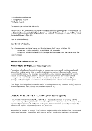 5. Visible or measured hazards.
6. Transportation hazards.
7. Pollution hazards.
These values give 'severity' part of the risk.
Similarly values of "Control Measures provided" can be quantified depending on the poor controls to the
best controls. Proper classification of good, better and best control measures, is necessary. These values
give 'probability' part of the risk.
Then by using the formula.
Risk = Severity x Probability,
The existing risk level can be calculated and identified as low, high, higher or highest risk.
This method is useful to carry out 'material wise' risk assessment.
This method and other methods using ranking matrix are used to carry out 'activity wise' risk
assessment also.
HAZARD IDENTIFICATION TECHNIQUE:
INCIDENT RECALL TECHNIQUE (After the event approach):
This method is based on collecting information on hazards, near-misses, unsafe conditions and unsafe
actions from working people. It can be used to investigate man-machine relationship and to improve
equipment and operations. The technique consists of interviewing personnel regarding involvement in
accident or near-misses, errors, mistakes, difficulties and conditions which may cause accident. It
accomplishes the same result as an accident investigation. Even isolated incidents reported by the
technique can be investigated to determine whether corrective action is necessary or advantageous.
Plant people should be given accident case studies for reading and thinking. Then their memory should be
recalled to know their understanding and further suggestions if any.
CRITICAL INCIDENT REVIEW TECHNIQUE (Before the event approach):
The Critical Incident Technique by W.E Tarrants, is a method of identifying or reviewing potential
accident causes by collecting information on unsafe conditions and actions, near-misses, hazards etc. from
experienced plant personnel. It can be used to study man-machine operation relationship and to use the
information to improve equipment, operations and procedures.
An experienced reviewer or surveyor first explains to key personnel what he wants to know. Then he asks
each worker individually questions on safety matters. Workers involvement in accidents, near misses,
 