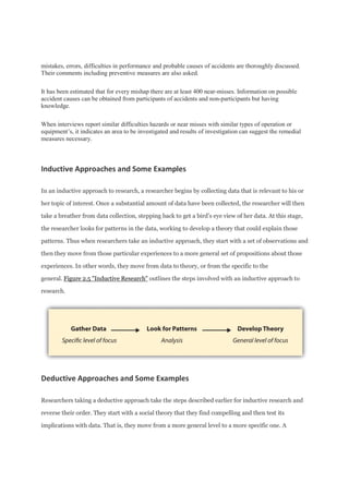 mistakes, errors, difficulties in performance and probable causes of accidents are thoroughly discussed.
Their comments including preventive measures are also asked.
It has been estimated that for every mishap there are at least 400 near-misses. Information on possible
accident causes can be obtained from participants of accidents and non-participants but having
knowledge.
When interviews report similar difficulties hazards or near misses with similar types of operation or
equipment’s, it indicates an area to be investigated and results of investigation can suggest the remedial
measures necessary.
Inductive Approaches and Some Examples
In an inductive approach to research, a researcher begins by collecting data that is relevant to his or
her topic of interest. Once a substantial amount of data have been collected, the researcher will then
take a breather from data collection, stepping back to get a bird’s eye view of her data. At this stage,
the researcher looks for patterns in the data, working to develop a theory that could explain those
patterns. Thus when researchers take an inductive approach, they start with a set of observations and
then they move from those particular experiences to a more general set of propositions about those
experiences. In other words, they move from data to theory, or from the specific to the
general. Figure 2.5 "Inductive Research" outlines the steps involved with an inductive approach to
research.
Deductive Approaches and Some Examples
Researchers taking a deductive approach take the steps described earlier for inductive research and
reverse their order. They start with a social theory that they find compelling and then test its
implications with data. That is, they move from a more general level to a more specific one. A
 