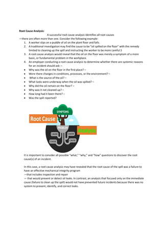 Root Cause Analysis:
A successful root cause analysis identifies all root causes
—there are often more than one. Consider the following example:
1. A worker slips on a puddle of oil on the plant floor and falls.
2. A traditional investigation may find the cause to be “oil spilled on the floor” with the remedy
limited to cleaning up the spill and instructing the worker to be more careful.5
3. A root cause analysis would reveal that the oil on the floor was merely a symptom of a more
basic, or fundamental problem in the workplace.
4. An employer conducting a root cause analysis to determine whether there are systemic reasons
for an incident should ask: –
 Why was the oil on the floor in the first place? –
 Were there changes in conditions, processes, or the environment? –
 What is the source of the oil? –
 What tasks were underway when the oil was spilled? –
 Why did the oil remain on the floor? –
 Why was it not cleaned up? –
 How long had it been there? –
 Was the spill reported?
It is important to consider all possible “what,” “why,” and “how” questions to discover the root
cause(s) of an incident.
In this case, a root cause analysis may have revealed that the root cause of the spill was a failure to
have an effective mechanical integrity program
—that includes inspection and repair
— that would prevent or detect oil leaks. In contrast, an analysis that focused only on the immediate
cause (failure to clean up the spill) would not have prevented future incidents because there was no
system to prevent, identify, and correct leaks.
 