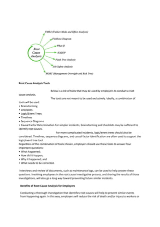 Root Cause Analysis Tools
Below is a list of tools that may be used by employers to conduct a root
cause analysis.
The tools are not meant to be used exclusively. Ideally, a combination of
tools will be used.
• Brainstorming
• Checklists
• Logic/Event Trees
• Timelines
• Sequence Diagrams
• Causal Factor Determination For simpler incidents, brainstorming and checklists may be sufficient to
identify root causes.
For more complicated incidents, logic/event trees should also be
considered. Timelines, sequence diagrams, and causal factor identification are often used to support the
logic/event tree tool.
Regardless of the combination of tools chosen, employers should use these tools to answer four
important questions:
• What happened;
• How did it happen;
• Why it happened; and
• What needs to be corrected.
Interviews and review of documents, such as maintenance logs, can be used to help answer these
questions. Involving employees in the root cause investigative process, and sharing the results of those
investigations, will also go a long way toward preventing future similar incidents.
Benefits of Root Cause Analysis for Employers
Conducting a thorough investigation that identifies root causes will help to prevent similar events
from happening again. In this way, employers will reduce the risk of death and/or injury to workers or
 