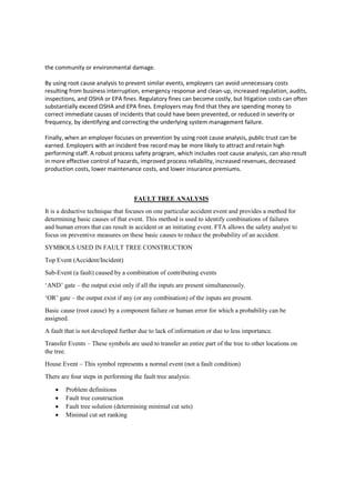 the community or environmental damage.
By using root cause analysis to prevent similar events, employers can avoid unnecessary costs
resulting from business interruption, emergency response and clean-up, increased regulation, audits,
inspections, and OSHA or EPA fines. Regulatory fines can become costly, but litigation costs can often
substantially exceed OSHA and EPA fines. Employers may find that they are spending money to
correct immediate causes of incidents that could have been prevented, or reduced in severity or
frequency, by identifying and correcting the underlying system management failure.
Finally, when an employer focuses on prevention by using root cause analysis, public trust can be
earned. Employers with an incident free record may be more likely to attract and retain high
performing staff. A robust process safety program, which includes root cause analysis, can also result
in more effective control of hazards, improved process reliability, increased revenues, decreased
production costs, lower maintenance costs, and lower insurance premiums.
FAULT TREE ANALYSIS
It is a deductive technique that focuses on one particular accident event and provides a method for
determining basic causes of that event. This method is used to identify combinations of failures
and human errors that can result in accident or an initiating event. FTA allows the safety analyst to
focus on preventive measures on these basic causes to reduce the probability of an accident.
SYMBOLS USED IN FAULT TREE CONSTRUCTION
Top Event (Accident/Incident)
Sub-Event (a fault) caused by a combination of contributing events
‘AND’ gate – the output exist only if all the inputs are present simultaneously.
‘OR’ gate – the output exist if any (or any combination) of the inputs are present.
Basic cause (root cause) by a component failure or human error for which a probability can be
assigned.
A fault that is not developed further due to lack of information or due to less importance.
Transfer Events – These symbols are used to transfer an entire part of the tree to other locations on
the tree.
House Event – This symbol represents a normal event (not a fault condition)
There are four steps in performing the fault tree analysis:
 Problem definitions
 Fault tree construction
 Fault tree solution (determining minimal cut sets)
 Minimal cut set ranking
 