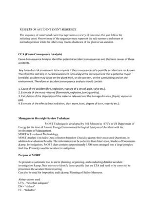 RESULTS OF ACCIDENT EVENT SEQUENCE
The sequence of constructed event tree represents a variety of outcomes that can follow the
initiating event. One or more of the sequences may represent the safe recovery and return to
normal operation while the others may lead to shutdown of the plant or an accident.
CCA (Cause-Consequence Analysis)
Cause-Consequence Analysis identifies potential accident consequences and the basic causes of these
accidents.
Any hazard or risk assessment is incomplete if the consequences of a possible accident are not known.
Therefore the last step in hazard assessment is to analyse the consequences that a potential major
(credible) accident may-cause on the plant itself, on die workers, on the surrounding and on the
environment. Therefore an accident consequence analysis should contain
1. Cause of the accident (fire, explosion, rupture of a vessel, pipe, valve etc.).
2. Estimate of the mass released (flammable, explosive, toxic quantity).
3. Calculation of the dispersion of the material released and the damage distance, (liquid, vapour or
gas).
4. Estimate of the effects (heat radiation, blast wave, toxic, degree of burn, severity etc.).
Management Oversight Review Technique:
MORT Technique is developed by Bill Johnson in 1970’s in US Department of
Energy (at the time of Atomic Energy Commission) for logical Analysis of Accident with the
involvement of Management.
MORT is Tree-based Methodology.
MORT Analysi s includes Data collection based on Checklist &amp; their associated Questions, in
addition to evaluation Results. The information can be collected from Interviews, Studies of Documents
&amp; Investigations. MORT chart contains approximately 1500 items arranged into a large/complex
fault tree Primarily used for accident investigation
Purpose of MORT
To provide a systematic tool to aid in planning, organizing, and conducting detailed accident
investigation &amp; Near misses to identify those specific that are LTA and need to be corrected to
prevention the accident from recurring.
Can also be used for inspection, audit &amp; Planning of Safety Measures.
Abbreviations used
LTA - “less than adequate”
DN - “did not”
FT - “failed to”
 
