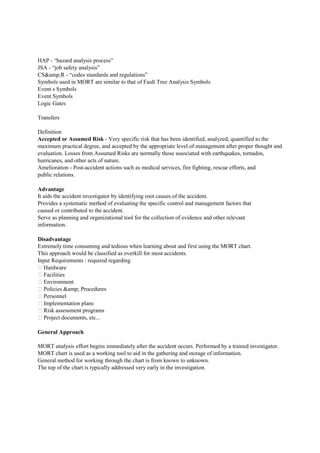HAP - “hazard analysis process”
JSA - “job safety analysis”
CS&amp;R - “codes standards and regulations”
Symbols used in MORT are similar to that of Fault Tree Analysis Symbols
Event s Symbols
Event Symbols
Logic Gates
Transfers
Definition
Accepted or Assumed Risk - Very specific risk that has been identified, analyzed, quantified to the
maximum practical degree, and accepted by the appropriate level of management after proper thought and
evaluation. Losses from Assumed Risks are normally those associated with earthquakes, tornados,
hurricanes, and other acts of nature.
Amelioration - Post-accident actions such as medical services, fire fighting, rescue efforts, and
public relations.
Advantage
It aids the accident investigator by identifying root causes of the accident.
Provides a systematic method of evaluating the specific control and management factors that
caused or contributed to the accident.
Serve as planning and organizational tool for the collection of evidence and other relevant
information.
Disadvantage
Extremely time consuming and tedious when learning about and first using the MORT chart.
This approach would be classified as overkill for most accidents.
Input Requirements : required regarding
 Hardware
 Facilities
 Environment
 Policies &amp; Procedures
 Personnel
 Implementation plans
 Risk assessment programs
 Project documents, etc...
General Approach
MORT analysis effort begins immediately after the accident occurs. Performed by a trained investigator.
MORT chart is used as a working tool to aid in the gathering and storage of information.
General method for working through the chart is from known to unknown.
The top of the chart is typically addressed very early in the investigation.
 