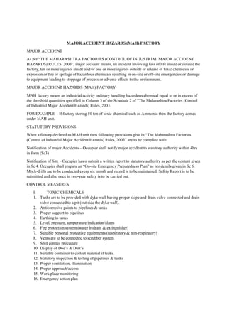 MAJOR ACCIDENT HAZARDS (MAH) FACTORY
MAJOR ACCIDENT
As per “THE MAHARASHTRA FACTORIES (CONTROL OF INDUSTRIAL MAJOR ACCIDENT
HAZARDS) RULES. 2003”, major accident means, an incident involving loss of life inside or outside the
factory, ten or more injuries inside and/or one or more injuries outside or release of toxic chemicals or
explosion or fire or spillage of hazardous chemicals resulting in on-site or off-site emergencies or damage
to equipment leading to stoppage of process or adverse effects to the environment.
MAJOR ACCIDENT HAZARDS (MAH) FACTORY
MAH factory means an industrial activity ordinary handling hazardous chemical equal to or in excess of
the threshold quantities specified in Column 3 of the Schedule 2 of “The Maharashtra Factories (Control
of Industrial Major Accident Hazards) Rules, 2003.
FOR EXAMPLE – If factory storing 50 ton of toxic chemical such as Ammonia then the factory comes
under MAH unit.
STATUTORY PROVISIONS
When a factory declared as MAH unit then following provisions give in “The Maharashtra Factories
(Control of Industrial Major Accident Hazards) Rules, 2003” are to be complied with:
Notification of major Accidents – Occupier shall notify major accident to statutory authority within 4hrs
in form (Sc3)
Notification of Site – Occupier has o submit a written report to statutory authority as per the content given
in Sc 4. Occupier shall prepare an “On-site Emergency Preparedness Plan” as per details given in Sc 6.
Mock-drills are to be conducted every six month and record is to be maintained. Safety Report is to be
submitted and also once in two-year safety is to be carried out.
CONTROL MEASURES
I. TOXIC CHEMICALS
1. Tanks are to be provided with dyke wall having proper slope and drain valve connected and drain
valve connected to a pit (out side the dyke wall).
2. Anticorrosive paints to pipelines & tanks
3. Proper support to pipelines
4. Earthing to tanks
5. Level, pressure, temperature indication/alarm
6. Fire protection system (water hydrant & extinguisher)
7. Suitable personal protective equipments (respiratory & non-respiratory)
8. Vents are to be connected to scrubber system
9. Spill control procedure
10. Display of Doe’s & Dint’s
11. Suitable container to collect material if leaks.
12. Statutory inspection & testing of pipelines & tanks
13. Proper ventilation, illumination
14. Proper approach/access
15. Work place monitoring
16. Emergency action plan
 