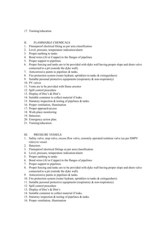 17. Training/education
II. FLAMMABLE CHEMICALS
1. Flameproof electrical fitting as per area classification
2. Level, pressure, temperature indication/alarm
3. Proper earthing to tanks
4. Bond wires (Al or Copper) to the flanges of pipelines
5. Proper support to pipelines
6. Proper fencing and tanks are to be provided with dyke wall having proper slope and drain valve
connected to a pit (outside the dyke wall).
7. Anticorrosive paints to pipelines & tanks.
8. Fire protection system (water hydrant, sprinklers to tanks & extinguishers)
9. Suitable personal protective equipments (respiratory & non-respiratory)
10. PV valves
11. Vents are to be provided with flame arrestor
12. Spill control procedure
13. Display of Doe’s & Dint’s
14. Suitable container to collect material if leaks.
15. Statutory inspection & testing of pipelines & tanks.
16. Proper ventilation, illumination
17. Proper approach/access
18. Work place monitoring
19. Detectors
20. Emergency action plan.
21. Training/education.
III. PRESSURE VESSELS
1. Safety valve, stop valve, excess flow valve, remotely operated isolation valve (as per SMPV
rules) to vessel.
2. Detectors
3. Flameproof electrical fittings as per area classification
4. Level, pressure, temperature indication/alarm
5. Proper earthing to tanks
6. Bond wires (Al or Copper) to the flanges of pipelines
7. Proper support to pipelines
8. Proper fencing and tanks are to be provided with dyke wall having proper slope and drain valve
connected to a pit (outside the dyke wall).
9. Anticorrosive paints to pipelines & tanks.
10. Fire protection system (water hydrant, sprinklers to tanks & extinguishers)
11. Suitable personal protective equipments (respiratory & non-respiratory)
12. Spill control procedure
13. Display of Doe’s & Dint’s
14. Suitable container to collect material if leaks.
15. Statutory inspection & testing of pipelines & tanks.
16. Proper ventilation, illumination
 