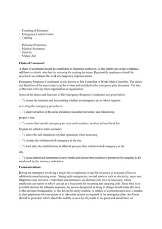  Counting of Personnel
 Emergency Control Centre
 Training
 Personnel Protection
 Medical Assistance
 Security
 Mutual Aid
Chain of Command:
A chain of command should be established to minimize confusion, so that employees at the workplace
will have no doubt, who has the authority for making decisions. Responsible employees should be
selected to co-ordinate the work of emergency response teams.
Emergency Response Coordinator is also known as Site Controller or Works Main Controller. The duties
and functions of the team leaders can be written and included in the emergency plan document. The size
of the team will vary from organisation to organisation.
Some of the duties and functions of the Emergency Response Coordinator are given below:
 To assess the situation and determining whether an emergency exists which requires
activating the emergency procedures.
 To direct all action in the areas including evacuation personnel and minimizing
property loss.
 To ensure that outside emergency services such as police, medical aid and local fire
brigade are called in when necessary.
 To direct the safe shutdowns of plant operations when necessary.
 To declare the withdrawal of emergency at the site.
 To look after the rehabilitation of affected persons after withdrawal of emergency at the
site.
 To issue authorised statements to news media and ensure that evidence is preserved for enquires to be
conducted by the statutory authorities.
Communications:
During an emergency involving a major fire or explosion, it may be necessary to evacuate offices in
addition to manufacturing areas. During such emergencies, normal services such as electricity, water and
telephones may not exist. Under these circumstances, an alternate area may be necessary, where
employees can report or which can act as a focal point for incoming and outgoing calls. Since time is an
essential element for adequate response, the person designated as being in charge should make this area,
as the alternate headquarters, so that he can be easily reached. A method of communication also is needed
to alert employees for evacuation or to take other actions as required in the emergency plan. An Alarm
should be provided, which should be audible or seen by all people in the plant and should have an
 