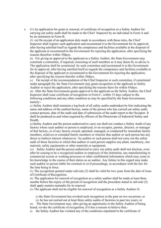 6. (1) An application for grant or renewal, of certificate of recognition as a Safety Auditor for
carrying out safety audit shall be made to the Chief Inspector by an individual in Form A and
by an institution in Form B.
(2) (a) On receipt of an application duly made in accordance with these rules, the Chief
Inspector shall register such application and recommend it to the Government for its approval,
after having satisfied itself as regards the competence and facilities available at the disposal of
the applicant or recommend to the Government for rejecting the application, after specifying the
reasons therefore within 30days.
(b) For giving an approval to the applicant as a Safety Auditor, the State Government may
constitute a committee, if required, consisting of such members as it may deem fit, to advise it.
The application shall be scrutinized by such committee and recommend it to the Government
for its approval, after having satisfied itself as regards the competence and facilities available at
the disposal of the applicant or recommend to the Government for rejecting the application,
after specifying the reasons therefor within 30days.
(c) On receipt of the recommendation of the Chief Inspector or such committee, if constituted
under paragraph (b), the State Government may grant recognition to the applicant as Safety
Auditor or reject the application, after specifying the reasons there for within 45days.
(d) After the State Government grants approval to the applicant as the Safety Auditor, the Chief
Inspector shall issue certificate of recognition in Form C, within 15 days subject to the
following conditions and any other condition as may be specified by the State Government,
namely:-
(i) Safety Auditor shall maintain a log book of all safety audits undertaken by him indicating the
name and address of the audited factory, name of the person who has carried out safety audit,
contact persons, date of the audit and date of submission of the audit report to the Occupier. It
shall be produced as and when required by officers of the Directorate of Industrial Safety and
Health.
(ii)Safety Auditor and the person authorized to carry out shall not conduct a Safety Audit of any
factory where such auditor or person is employed, or an occupier, partner, director, or manager
of that factory, or of any factory owned, operated, managed, or conducted by immediate family
members, relatives or extended family members or wherein that auditor or such person has any
direct or indirect interest whatsoever. An auditor or such person shall not carry out the safety
audit of those factories to which that auditor or such person supplies any plant, machinery, raw
material, safety equipments or other materials or equipment.
(iii) Safety Auditor and the person authorized to carry out safety audit shall not disclose, even
after he ceasing to be a recognized auditor or employee of the institution, any manufacturing or
commercial secrets or working processes or other confidential information which may come to
his knowledge in the course of their duties as an auditor. Any failure in this regard may make
such auditor or person liable for criminal or civil proceedings, in accordance with the law for
the time being in force.
(3) The recognition granted under sub-rule (2) shall be valid for two years from the date of issue
of Certificate of Recognition.
(4) The application for renewal of recognition as a safety auditor shall be made at least three
months before the expiry of the period of recognition and the procedure stated in sub-rule (2)
shall apply mutatis mutandis for its renewal.
(5) The applicant shall not be eligible for renewal of recognition as a Safety Auditor if,-
(i) the State Government has revoked such recognition in the past on two occasions; or
(ii) he has not carried out at least three safety audits of factories in past two years; or
(6) The State Government may, after giving an opportunity to the Safety Auditor of being
heard, revoke the certificate of recognition, if it has a reasons to believe that,-
(i) the Safety Auditor has violated any of the conditions stipulated in the certificate of
 