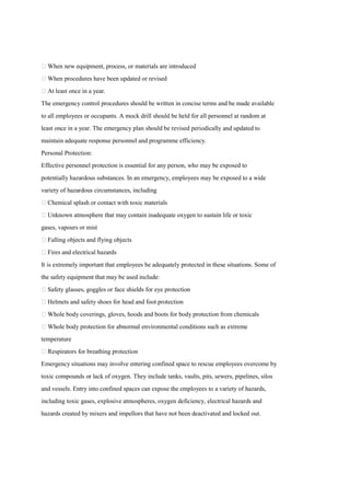  When new equipment, process, or materials are introduced
 When procedures have been updated or revised
 At least once in a year.
The emergency control procedures should be written in concise terms and be made available
to all employees or occupants. A mock drill should be held for all personnel at random at
least once in a year. The emergency plan should be revised periodically and updated to
maintain adequate response personnel and programme efficiency.
Personal Protection:
Effective personnel protection is essential for any person, who may be exposed to
potentially hazardous substances. In an emergency, employees may be exposed to a wide
variety of hazardous circumstances, including
 Chemical splash or contact with toxic materials
 Unknown atmosphere that may contain inadequate oxygen to sustain life or toxic
gases, vapours or mist
 Falling objects and flying objects
 Fires and electrical hazards
It is extremely important that employees be adequately protected in these situations. Some of
the safety equipment that may be used include:
 Safety glasses, goggles or face shields for eye protection
 Helmets and safety shoes for head and foot protection
 Whole body coverings, gloves, hoods and boots for body protection from chemicals
 Whole body protection for abnormal environmental conditions such as extreme
temperature
 Respirators for breathing protection
Emergency situations may involve entering confined space to rescue employees overcome by
toxic compounds or lack of oxygen. They include tanks, vaults, pits, sewers, pipelines, silos
and vessels. Entry into confined spaces can expose the employees to a variety of hazards,
including toxic gases, explosive atmospheres, oxygen deficiency, electrical hazards and
hazards created by mixers and impellors that have not been deactivated and locked out.
 