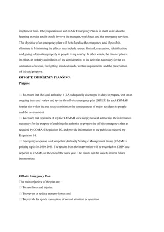 implement them. The preparation of an On-Site Emergency Plan is in itself an invaluable
learning exercise and it should involve the manager, workforce, and the emergency services.
The objective of an emergency plan will be to localise the emergency and, if possible,
eliminate it. Minimising the effects may include rescue, first aid, evacuation, rehabilitation,
and giving information properly to people living nearby. In other words, the disaster plan is
in effect, an orderly assimilation of the consideration to the activities necessary for the co-
ordination of rescue, firefighting, medical needs, welfare requirements and the preservation
of life and property.
OFF-SITE EMERGENCY PLANNING:
Purpose
 To ensure that the local authority’1 (LA) adequately discharges its duty to prepare, test on an
ongoing basis and review and revise the off-site emergency plan (OfSEP) for each COMAH
toptier site within its area so as to minimize the consequences of major accidents to people
and the environment.
 To ensure that operators of top tier COMAH sites supply to local authorities the information
necessary for the purpose of enabling the authority to prepare the off-site emergency plan as
required by COMAH Regulation 10, and provide information to the public as required by
Regulation 14.
 Emergency response is a Competent Authority Strategic Management Group (CASMG)
priority topic for 2010-2011. The results from the intervention will be recorded on COIN and
reported to CASMG at the end of the work year. The results will be used to inform future
interventions.
Off-site Emergency Plan:
The main objective of the plan are –
 To save lives and injuries.
 To prevent or reduce property losses and
 To provide for quick resumption of normal situation or operation.
 