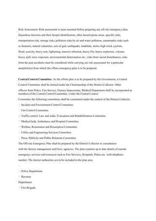 Risk Assessment: Risk assessment is most essential before preparing any off site emergency plan.
Hazardous factories and their hazard identification, other hazard prone areas, specific risks,
transportation risk, storage risks, pollution risks by air and water pollution, catastrophic risks such
as disasters, natural calamities, acts of god, earthquake, landslide, storm, high wind, cyclone,
flood, scarcity, heavy rain, lightening, massive infection, heavy fire, heavy explosion, volcano,
heavy spill, toxic exposure, environmental deterioration etc., risks from social disturbances, risks
from the past accidents must be considered while carrying out risk assessment for a particular
area(district) from which the offsite emergency plan is to be prepared.
Central Control Committee: As the offsite plan is to be prepared by the Government, a Central
Control Committee shall be formed under the Chairmanship of the District Collector. Other
officers from Police, Fire Service, Factory Inspectorate, Medical Department shall be incorporated as
members of the Central Control Committee. Under the Central Control
Committee the following committees shall be constituted under the control of the District Collector.
 Incident and Environment Control Committee.
 Fire Control Committee.
 Traffic control, Law and order, Evacuation and Rehabilititation Committee.
 Medical help, Ambulance and Hospital Committee.
 Welfare, Restoration and Resumption Committee.
 Utility and Engineering Services Committee.
 Press, Publicity and Public Relations Committee.
The Off-site Emergency Plan shall be prepared by the District Collector in consultation
with the factory management and Govt. agencies. The plan contains up to date details of outside
emergency services and resources such as Fire Services, Hospitals, Police etc. with telephone
number. The district authorities are to be included in the plan area.

 Police Department.
 Revenue
Department.
 Fire Brigade.
 