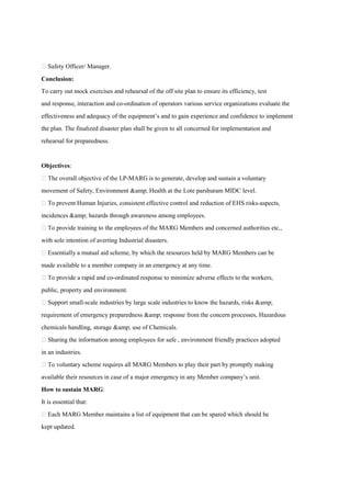  Safety Officer/ Manager.
Conclusion:
To carry out mock exercises and rehearsal of the off site plan to ensure its efficiency, test
and response, interaction and co-ordination of operators various service organizations evaluate the
effectiveness and adequacy of the equipment’s and to gain experience and confidence to implement
the plan. The finalized disaster plan shall be given to all concerned for implementation and
rehearsal for preparedness.
Objectives:
 The overall objective of the LP-MARG is to generate, develop and sustain a voluntary
movement of Safety, Environment &amp; Health at the Lote parshuram MIDC level.
 To prevent Human Injuries, consistent effective control and reduction of EHS risks-aspects,
incidences &amp; hazards through awareness among employees.
 To provide training to the employees of the MARG Members and concerned authorities etc.,
with sole intention of averting Industrial disasters.
 Essentially a mutual aid scheme, by which the resources held by MARG Members can be
made available to a member company in an emergency at any time.
 To provide a rapid and co-ordinated response to minimize adverse effects to the workers,
public, property and environment.
 Support small-scale industries by large scale industries to know the hazards, risks &amp;
requirement of emergency preparedness &amp; response from the concern processes, Hazardous
chemicals handling, storage &amp; use of Chemicals.
 Sharing the information among employees for safe , environment friendly practices adopted
in an industries.
 To voluntary scheme requires all MARG Members to play their part by promptly making
available their resources in case of a major emergency in any Member company’s unit.
How to sustain MARG:
It is essential that:
 Each MARG Member maintains a list of equipment that can be spared which should be
kept updated.
 