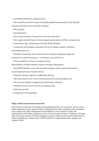 Each MARG Member has competent adviser.
 There should be an effective system of informing neighboring communities of any industrial
emergency and what to do in case of the emergency.
 Meet regularly.
 Share Information.
 Discuss major accidents? Emergencies to learn lesson from them.
 Have regular joint drills based on Onsite emergency plans &amp; on Off-site emergency plan.
 Communicate, share, and participate with other MARG Members.
 Communicate with emergency responders like city fire brigade, hospitals, Ambulance
service&amp; police etc.
 Standardize terminology used to identify the key emergency management groups and
personnel, For example-Emergency co –coordinators, Site controller, etc.
 Ensure availability of services of competent advisor.
Responsibilities of MARG Members related to Emergency Management:
 Each MARG Member to ensure that individual emergency response plans and procedures
are developed and tested at frequent intervals.
 During the rehearsals, appoint 2-4 independent observers.
 After each rehearsal, have a review meeting and record the minutes/response time.
 Note down any feedback or suggestion for improvement of the plan.
 Periodically review and revise the on-site emergency plan.
 Update the same and
 Communicate to all stakeholders.
Major accident control system at local state
Many factories in India have been employed and implemented their risk Assessment System, such as
safety management system, control of major accident hazards or other occupational safety and health –
such as safety audit. Safety Management system (SMS) has various elements of safety and
implementation of the Safety management system will ensure improved safety in Industries. This paper
deals with various elements of Safety management systems in Major accident hazard (MAH) factories
and the methodology to enhance safety in MAH industries by implementing proper, adequate and
exhaustive SMS.
 
