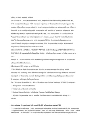 known as major accident hazards.
The Ministry of Labour, Government of India, responsible for administering the Factories Act,
1948 amended it in the year 1987. Important objectives of the amendment were, to regulate the
location of hazardous process industries in such a manner that they do not cause adverse effects to
the public in the vicinity and provide measures for safe handling of hazardous substances. Also,
the Ministry of labour implemented through DGFASLI and Inspectorates of Factories an ILO
Project: ‘Establishment and Initial Operation of a Major Accident Hazards Control System in
India’ in the manufacturing sector in the later part of 1980s. A great deal of awareness was
created through this project among all concerned about the prevention of major accidents and
mitigation of adverse effects of such an accident.
DIRECTORATE GENERAL FACTORY ADVICE SERVICE &amp; LABOUR INSTITUTES
(DGFASLI) : It is an attached office of the Ministry of Labour, Government of India was set up in
1945.
It serves as a technical arm to assist the Ministry in formulating national policies on occupational
safety and health in factories .
It Implements ILO project on MAH Units.
DGFASLI advise State Governments and factories on matters concerning safety, health,
efficiency and wellbeing of the persons at workplace. It also enforces safety and health statutes in
major ports of the country. Institute dealing with the scientific study of all aspects of industrial
development relating to the human factors
The Directorate General Factory Advice Service &amp; Labour Institutes (DGFASLI) comprises:
 Headquarters situated in Mumbai
 Central Labour Institute in Mumbai
 Regional Labour Institutes in Calcutta, Chennai, Faridabad and Kanpur
 DGFASLI organization in CLI, Mumbai functions as a socio-economic lab. &amp; is a
national.
International Occupational Safety and Health information centre (CIS)
CIS (from the French name, Centre international Information security hygiene travail) i.e. International
Occupational Safety and Health Information Centre, is a part of the International Labour Office, Geneva,
Switzerland. The mission of CIS is to collect world literature that can contribute to the prevention of
 