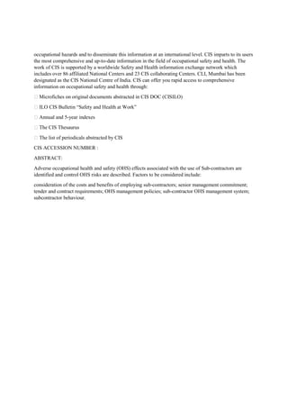 occupational hazards and to disseminate this information at an international level. CIS imparts to its users
the most comprehensive and up-to-date information in the field of occupational safety and health. The
work of CIS is supported by a worldwide Safety and Health information exchange network which
includes over 86 affiliated National Centers and 23 CIS collaborating Centers. CLI, Mumbai has been
designated as the CIS National Centre of India. CIS can offer you rapid access to comprehensive
information on occupational safety and health through:
 Microfiches on original documents abstracted in CIS DOC (CISILO)
 ILO CIS Bulletin “Safety and Health at Work”
 Annual and 5-year indexes
 The CIS Thesaurus
 The list of periodicals abstracted by CIS
CIS ACCESSION NUMBER :
ABSTRACT:
Adverse occupational health and safety (OHS) effects associated with the use of Sub-contractors are
identified and control OHS risks are described. Factors to be considered include:
consideration of the costs and benefits of employing sub-contractors; senior management commitment;
tender and contract requirements; OHS management policies; sub-contractor OHS management system;
subcontractor behaviour.
 