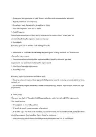 Preparation and submission of Audit Report (with Executive summary in the beginning).
 Report distribution for compliance.
 Compliance audit if required by the audittee or client.
 Visit for compliance audit and its report.
3. Audit Frequency:
Normally an external or third party safety audit should be conducted once in two years and
an internal audit may be organized once in every year.
4. Audit Goals:
Following goals can be decided while starting the audit:
1. Assessment of Auditee's OS&amp;H system against existing standards and identification
of areas for improvement.
2. Determination of conformity of the implemented OS&amp;H system with specified
requirements and identification of areas for improvement.
3. Checking of statutory requirements.
5. Audit Objectives:
Following objectives can be decided for the audit:
 To carry out a systematic, critical appraisal of all potential hazards involving personnel, plant, services,
methods etc.
 To ensure that company's OS&amp;H system and safety policies, objectives etc. satisfy the legal
requirements.
6. Audit Scope:
The scope and depth of the audit should be decided as per auditor’s or client's requirements.
This should include:
 Which plants or areas to be audited.
 Which OS&amp;H system elements to be audited.
 With what legal and other safety standards, rules or documents, the auditee's OS&amp;H systems
should be compared. Benchmarking if any, should be considered.
 List of resources and evidences including workers and experts that will be available for
 