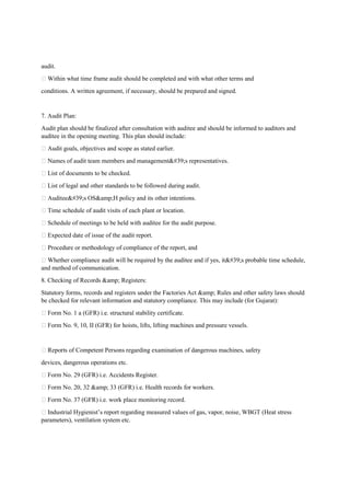 audit.
 Within what time frame audit should be completed and with what other terms and
conditions. A written agreement, if necessary, should be prepared and signed.
7. Audit Plan:
Audit plan should be finalized after consultation with auditee and should be informed to auditors and
auditee in the opening meeting. This plan should include:
 Audit goals, objectives and scope as stated earlier.
 Names of audit team members and management's representatives.
 List of documents to be checked.
 List of legal and other standards to be followed during audit.
 Auditee's OS&amp;H policy and its other intentions.
 Time schedule of audit visits of each plant or location.
 Schedule of meetings to be held with auditee for the audit purpose.
 Expected date of issue of the audit report.
 Procedure or methodology of compliance of the report, and
 Whether compliance audit will be required by the auditee and if yes, it's probable time schedule,
and method of communication.
8. Checking of Records &amp; Registers:
Statutory forms, records and registers under the Factories Act &amp; Rules and other safety laws should
be checked for relevant information and statutory compliance. This may include (for Gujarat):
 Form No. 1 a (GFR) i.e. structural stability certificate.
 Form No. 9, 10, II (GFR) for hoists, lifts, lifting machines and pressure vessels.
 Reports of Competent Persons regarding examination of dangerous machines, safety
devices, dangerous operations etc.
 Form No. 29 (GFR) i.e. Accidents Register.
 Form No. 20, 32 &amp; 33 (GFR) i.e. Health records for workers.
 Form No. 37 (GFR) i.e. work place monitoring record.
 Industrial Hygienist’s report regarding measured values of gas, vapor, noise, WBGT (Heat stress
parameters), ventilation system etc.
 