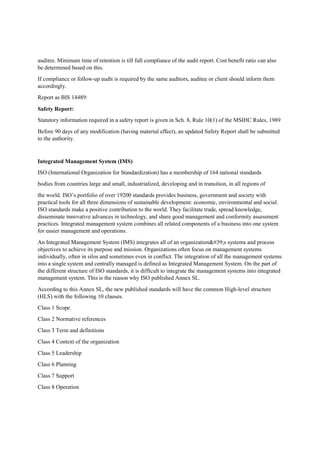 auditee. Minimum time of retention is till full compliance of the audit report. Cost benefit ratio can also
be determined based on this.
If compliance or follow-up audit is required by the same auditors, auditee or client should inform them
accordingly.
Report as BIS 14489:
Safety Report:
Statutory information required in a safety report is given in Sch. 8, Rule 10(1) of the MSIHC Rules, 1989
Before 90 days of any modification (having material effect), an updated Safety Report shall be submitted
to the authority.
Integrated Management System (IMS)
ISO (International Organization for Standardization) has a membership of 164 national standards
bodies from countries large and small, industrialized, developing and in transition, in all regions of
the world. ISO’s portfolio of over 19200 standards provides business, government and society with
practical tools for all three dimensions of sustainable development: economic, environmental and social.
ISO standards make a positive contribution to the world. They facilitate trade, spread knowledge,
disseminate innovative advances in technology, and share good management and conformity assessment
practices. Integrated management system combines all related components of a business into one system
for easier management and operations.
An Integrated Management System (IMS) integrates all of an organization's systems and process
objectives to achieve its purpose and mission. Organizations often focus on management systems
individually, often in silos and sometimes even in conflict. The integration of all the management systems
into a single system and centrally managed is defined as Integrated Management System. On the part of
the different structure of ISO standards, it is difficult to integrate the management systems into integrated
management system. This is the reason why ISO published Annex SL.
According to this Annex SL, the new published standards will have the common High-level structure
(HLS) with the following 10 clauses.
Class 1 Scope
Class 2 Normative references
Class 3 Term and definitions
Class 4 Context of the organization
Class 5 Leadership
Class 6 Planning
Class 7 Support
Class 8 Operation
 