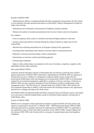Benefits of OHSAS 18001
 Implementing an effective occupational health and safety management system reduces the risk of harm
to your employees and other personnel and reduces overall liability. Effective Management of Health nd
Safety risks will help:
 Demonstrate your commitment to the protection of employee, property and plant.
 Minimize the number of accidents and production time loss due to better control over hazards at
the workplace
 Focus on employee safety results in a satisfied, motivated and highly productive work team.
 Increase control and reduction of hazards through the setting of objectives, targets and evolved
responsibility.
 Maximize the well-being and productivity of all people working for the organization.
 Encourage better relationships with contractors and more effective contracted activities.
 Reduction in insurance premiums &amp; workers compensation
 Demonstrates an innovative and forward thinking approach
 Ensuring legal compliance
 Improve safety culture &amp; your reputation in the eyes of customers, competitors, suppliers, other
stakeholders and the wider community.
More about OHSAS 18001A
certificate issued by third party registrar to demonstrates that your business system has been certified
against requirements of OHSAS 18001 requirements. Implementation of OHSAS 18001 by setting up of
internal processes gives confidence to management, employees &amp; society at large about the
protecting the health &amp; safety and managing risk to human being. OHSAS 18001 is an international
standard for environmental management, applicable to companies of all sizes and types; certification to
OHSAS 18001 provides a dynamic mechanism for the development of effective health &amp; safety
management system. “Plan-Do-Check-Act” principle based cycle, OHSAS 18001: 2007 specifies the
most important requirements to identify, control and monitor the risk &amp; hazards of any organization,
and also how to manage and improve the whole system.
The OHSAS 18001 (Occupational Health and Safety Assessment Series) certification system is developed
by an association of national standard bodies, group of certification bodies/registrars, and specialist of
health &amp; safety.
Features of OHSAS 18001
OHSAS series is designed to help organizations formulate occupational health and safety policies and
objectives containing two documents viz. OHSAS 18001 – OHS Requirements &amp; OHSAS 18002
which generally known as guidance document for implementation of OHSAS 18001. It is applicable to
any organization, large or small, and within any business sector. OHSAS 18001 is largely aligned with
the structure of ISO 14001 and is based on the two concepts of continual improvement and regulatory
compliance.
 