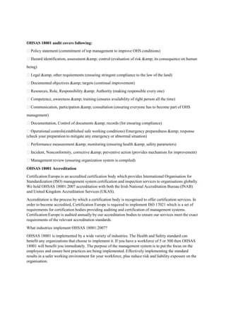 OHSAS 18001 audit covers following:
 Policy statement (commitment of top management to improve OHS conditions)
 Hazard identification, assessment &amp; control (evaluation of risk &amp; its consequence on human
being)
 Legal &amp; other requirements (ensuring stringent compliance to the law of the land)
 Documented objectives &amp; targets (continual improvement)
 Resources, Role, Responsibility &amp; Authority (making responsible every one)
 Competence, awareness &amp; training (ensures availability of right person all the time)
 Communication, participation &amp; consultation (ensuring everyone has to become part of OHS
management)
 Documentation, Control of documents &amp; records (for ensuring compliance)
 Operational controls(established safe working conditions) Emergency preparedness &amp; response
(check your preparation to mitigate any emergency or abnormal situation)
 Performance measurement &amp; monitoring (ensuring health &amp; safety parameters)
 Incident, Nonconformity, corrective &amp; preventive action (provides mechanism for improvement)
 Management review (ensuring organization system is compiled)
OHSAS 18001 Accreditation
Certification Europe is an accredited certification body which provides International Organisation for
Standardization (ISO) management system certification and inspection services to organisations globally.
We hold OHSAS 18001:2007 accreditation with both the Irish National Accreditation Bureau (INAB)
and United Kingdom Accreditation Services (UKAS).
Accreditation is the process by which a certification body is recognised to offer certification services. In
order to become accredited, Certification Europe is required to implement ISO 17021 which is a set of
requirements for certification bodies providing auditing and certification of management systems.
Certification Europe is audited annually by our accreditation bodies to ensure our services meet the exact
requirements of the relevant accreditation standards.
What industries implement OHSAS 18001:2007?
OHSAS 18001 is implemented by a wide variety of industries. The Health and Safety standard can
benefit any organizations that choose to implement it. If you have a workforce of 5 or 500 then OHSAS
18001 will benefit you immediately. The purpose of the management system is to put the focus on the
employees and ensure best practices are being implemented. Effectively implementing the standard
results in a safer working environment for your workforce, plus reduce risk and liability exposure on the
organisation.
 