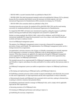  ISO/CD 45001 a second Committee Draft was published in March 2015.
 ISO/DIS 45001 (first draft international standard) could not be published by February 2015 as planned,
because the first committee draft failed to secure the necessary two-thirds majority vote in the
international Organization for Standardization (ISO) committee developing it on 18 October.
 ISO/CD 45001 (first committee draft) was published in May 2014.
Assuming timescales are accurate, the standard will be called ISO 45001:2018, per the usual naming
convention for standards published by the International Organization for Standardization.
It is hoped that ISO 45001 will attain more international recognition, aiding the response to published
statistics showing poor health and safety management costs around 4% of global GDP.
Similar to existing standards like OHSAS 18001, which will be withdrawn, and ILO-OSH, the new
international standard's impact has the potential to save lives, reduce work-related ill-health and
accidents and improve employee morale.
Aim of an OH&amp;S management system:
The purpose of an OH&amp;S management system is to provide a framework for managing the
prevention of injury and ill-health. The implementation of an OH&amp;S management system can be a
strategic decision for an organization.
An organization‘s activities can pose a risk of injury or ill-health, consequently it is critically important
for the organization to eliminate or minimize OH&amp;S risks by taking appropriate preventive
measures. When these measures are applied by the organization through its OH&amp;S management
system (supported by the use of appropriate methods and tools, at all levels in the organization) they
proactively improve its OH&amp;S performance.
The intended outcome for an organization's OH&amp;S management system is to prevent injury
and ill-health, to improve and enhance the safety and health of its workers and the others persons under its
control.
An OH&amp;S management system can enable an organization to improve its OH&amp;S performance
by;
a) Developing and implementing an OH&amp;S policy and OH&amp;S objectives;
b) Establishing systematic processes which consider its "context" and which take into account
its risks and its opportunities, its legal requirements and the other requirements to which it subscribes;
c) Determining the hazards and OH&amp;S risks associated with its activities; seeking to eliminate them,
or putting in controls to minimize their potential effects;
d) Establishing operational controls to manage its OH&amp;S risks, and to comply with its applicable
legal and the other requirements;
e) Increasing awareness of its OH&amp;S risks;
f) Evaluating its OH&amp;S performance and seeking to improve it;
g) Establishing the necessary competencies;
 
