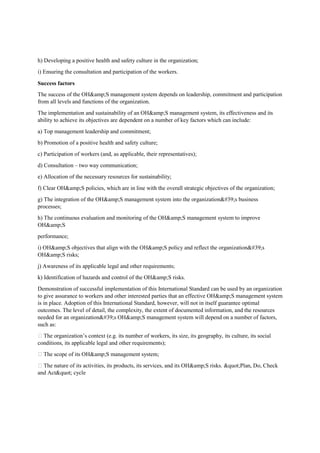 h) Developing a positive health and safety culture in the organization;
i) Ensuring the consultation and participation of the workers.
Success factors
The success of the OH&amp;S management system depends on leadership, commitment and participation
from all levels and functions of the organization.
The implementation and sustainability of an OH&amp;S management system, its effectiveness and its
ability to achieve its objectives are dependent on a number of key factors which can include:
a) Top management leadership and commitment;
b) Promotion of a positive health and safety culture;
c) Participation of workers (and, as applicable, their representatives);
d) Consultation – two way communication;
e) Allocation of the necessary resources for sustainability;
f) Clear OH&amp;S policies, which are in line with the overall strategic objectives of the organization;
g) The integration of the OH&amp;S management system into the organization's business
processes;
h) The continuous evaluation and monitoring of the OH&amp;S management system to improve
OH&amp;S
performance;
i) OH&amp;S objectives that align with the OH&amp;S policy and reflect the organization's
OH&amp;S risks;
j) Awareness of its applicable legal and other requirements;
k) Identification of hazards and control of the OH&amp;S risks.
Demonstration of successful implementation of this International Standard can be used by an organization
to give assurance to workers and other interested parties that an effective OH&amp;S management system
is in place. Adoption of this International Standard, however, will not in itself guarantee optimal
outcomes. The level of detail, the complexity, the extent of documented information, and the resources
needed for an organization's OH&amp;S management system will depend on a number of factors,
such as:
 The organization’s context (e.g. its number of workers, its size, its geography, its culture, its social
conditions, its applicable legal and other requirements);
 The scope of its OH&amp;S management system;
 The nature of its activities, its products, its services, and its OH&amp;S risks. "Plan, Do, Check
and Act" cycle
 