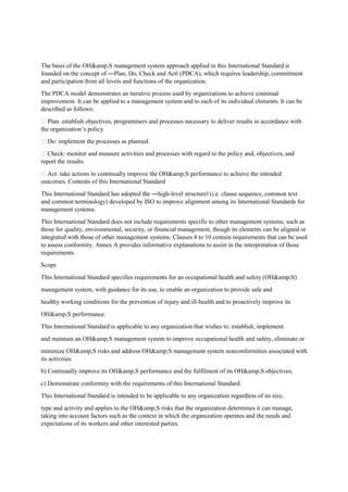 The basis of the OH&amp;S management system approach applied in this International Standard is
founded on the concept of ―Plan, Do, Check and Act‖ (PDCA), which requires leadership, commitment
and participation from all levels and functions of the organization.
The PDCA model demonstrates an iterative process used by organizations to achieve continual
improvement. It can be applied to a management system and to each of its individual elements. It can be
described as follows:
 Plan: establish objectives, programmers and processes necessary to deliver results in accordance with
the organization‘s policy.
 Do: implement the processes as planned.
 Check: monitor and measure activities and processes with regard to the policy and, objectives, and
report the results.
 Act: take actions to continually improve the OH&amp;S performance to achieve the intended
outcomes. Contents of this International Standard
This International Standard has adopted the ―high-level structure‖ (i.e. clause sequence, common text
and common terminology) developed by ISO to improve alignment among its International Standards for
management systems.
This International Standard does not include requirements specific to other management systems, such as
those for quality, environmental, security, or financial management, though its elements can be aligned or
integrated with those of other management systems. Clauses 4 to 10 contain requirements that can be used
to assess conformity. Annex A provides informative explanations to assist in the interpretation of those
requirements.
Scope
This International Standard specifies requirements for an occupational health and safety (OH&amp;S)
management system, with guidance for its use, to enable an organization to provide safe and
healthy working conditions for the prevention of injury and ill-health and to proactively improve its
OH&amp;S performance.
This International Standard is applicable to any organization that wishes to: establish, implement
and maintain an OH&amp;S management system to improve occupational health and safety, eliminate or
minimize OH&amp;S risks and address OH&amp;S management system nonconformities associated with
its activities.
b) Continually improve its OH&amp;S performance and the fulfilment of its OH&amp;S objectives;
c) Demonstrate conformity with the requirements of this International Standard.
This International Standard is intended to be applicable to any organization regardless of its size,
type and activity and applies to the OH&amp;S risks that the organization determines it can manage,
taking into account factors such as the context in which the organization operates and the needs and
expectations of its workers and other interested parties.
 