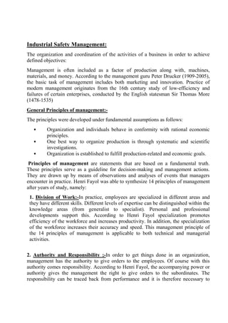 Industrial Safety Management:
The organization and coordination of the activities of a business in order to achieve
defined objectives:
Management is often included as a factor of production along with‚ machines,
materials, and money. According to the management guru Peter Drucker (1909-2005),
the basic task of management includes both marketing and innovation. Practice of
modern management originates from the 16th century study of low-efficiency and
failures of certain enterprises, conducted by the English statesman Sir Thomas More
(1478-1535)
General Principles of management:-
The principles were developed under fundamental assumptions as follows:
• Organization and individuals behave in conformity with rational economic
principles.
• One best way to organize production is through systematic and scientific
investigations.
• Organization is established to fulfill production-related and economic goals.
Principles of management are statements that are based on a fundamental truth.
These principles serve as a guideline for decision-making and management actions.
They are drawn up by means of observations and analyses of events that managers
encounter in practice. Henri Fayol was able to synthesize 14 principles of management
after years of study, namely:
1. Division of Work:-In practice, employees are specialized in different areas and
they have different skills. Different levels of expertise can be distinguished within the
knowledge areas (from generalist to specialist). Personal and professional
developments support this. According to Henri Fayol specialization promotes
efficiency of the workforce and increases productivity. In addition, the specialization
of the workforce increases their accuracy and speed. This management principle of
the 14 principles of management is applicable to both technical and managerial
activities.
2. Authority and Responsibility ;-In order to get things done in an organization,
management has the authority to give orders to the employees. Of course with this
authority comes responsibility. According to Henri Fayol, the accompanying power or
authority gives the management the right to give orders to the subordinates. The
responsibility can be traced back from performance and it is therefore necessary to
 