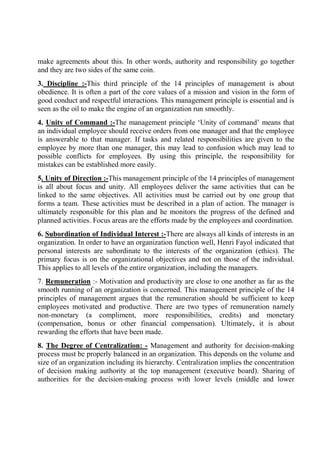 make agreements about this. In other words, authority and responsibility go together
and they are two sides of the same coin.
3. Discipline :-This third principle of the 14 principles of management is about
obedience. It is often a part of the core values of a mission and vision in the form of
good conduct and respectful interactions. This management principle is essential and is
seen as the oil to make the engine of an organization run smoothly.
4. Unity of Command :-The management principle ‘Unity of command’ means that
an individual employee should receive orders from one manager and that the employee
is answerable to that manager. If tasks and related responsibilities are given to the
employee by more than one manager, this may lead to confusion which may lead to
possible conflicts for employees. By using this principle, the responsibility for
mistakes can be established more easily.
5. Unity of Direction :-This management principle of the 14 principles of management
is all about focus and unity. All employees deliver the same activities that can be
linked to the same objectives. All activities must be carried out by one group that
forms a team. These activities must be described in a plan of action. The manager is
ultimately responsible for this plan and he monitors the progress of the defined and
planned activities. Focus areas are the efforts made by the employees and coordination.
6. Subordination of Individual Interest :-There are always all kinds of interests in an
organization. In order to have an organization function well, Henri Fayol indicated that
personal interests are subordinate to the interests of the organization (ethics). The
primary focus is on the organizational objectives and not on those of the individual.
This applies to all levels of the entire organization, including the managers.
7. Remuneration :- Motivation and productivity are close to one another as far as the
smooth running of an organization is concerned. This management principle of the 14
principles of management argues that the remuneration should be sufficient to keep
employees motivated and productive. There are two types of remuneration namely
non-monetary (a compliment, more responsibilities, credits) and monetary
(compensation, bonus or other financial compensation). Ultimately, it is about
rewarding the efforts that have been made.
8. The Degree of Centralization: - Management and authority for decision-making
process must be properly balanced in an organization. This depends on the volume and
size of an organization including its hierarchy. Centralization implies the concentration
of decision making authority at the top management (executive board). Sharing of
authorities for the decision-making process with lower levels (middle and lower
 