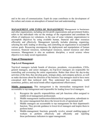 and in the area of communication. Esprit de corps contributes to the development of
the culture and creates an atmosphere of mutual trust and understanding.
MANAGEMENT AND TYPES OF MANAGEMENT Management in businesses
and other organizations, including not-for-profit organizations and government bodies,
refers to the individuals who set the strategy of the organization and coordinate the
efforts of employees (or volunteers, in the case of some voluntary organizations) to
accomplish objectives by using available human, financial and other resources
efficiently and effectively. Management typically includes planning, organizing,
selecting the staff, leading or directing, and controlling an organization to accomplish
various goals. Resourcing encompasses the deployment and manipulation of human
resources, financial resources, technological resources, natural resources and other
resources. Management is also an academic discipline, a social science whose
objective is to study social organization.
Types of Management:
Top-Level Management
Top-level managers include boards of directors, presidents, vice-presidents, CEOs,
general managers, and senior managers, etc.Top-level managers are responsible for
controlling and overseeing the entire organization. Rather than direct the day-to-day
activities of the firm, they develop goals, strategic plans, and company policies, as well
as make decisions about the direction of the business.Top managers need to have more
conceptual skill than technical skill. They understand how competition, world
economies, politics, and social trends affect organizational effectiveness.
Middle management: This management is the intermediate management level
accountable to top management and responsible for leading lower level managers.
1. Recognize the specific responsibilities and job functions often assigned to
middle-level management professionals
2. Middle management isatthecenterofahierarchical organization, subordinate to
the senior management but above the lowest levels of operational staff.
3. Middle managers are accountable to top management for their department's
function. They provide guidance to lower-level managers and inspire them to
perform better.
4. Middle-management functions generally revolve around enabling teams of
workers to perform effectively and efficiently and reporting
these performance indicators to upper management.
 