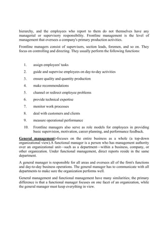 hierarchy, and the employees who report to them do not themselves have any
managerial or supervisory responsibility. Frontline management is the level of
management that oversees a company's primary production activities.
Frontline managers consist of supervisors, section leads, foremen, and so on. They
focus on controlling and directing. They usually perform the following functions:
1. assign employees' tasks
2. guide and supervise employees on day-to-day activities
3. ensure quality and quantity production
4. make recommendations
5. channel or redirect employee problems
6. provide technical expertise
7. monitor work processes
8. deal with customers and clients
9. measure operational performance
10. Frontline managers also serve as role models for employees in providing
basic supervision, motivation, career planning, and performance feedback.
General management:-focuses on the entire business as a whole (a top-down
organizational view).A functional manager is a person who has management authority
over an organizational unit—such as a department—within a business, company, or
other organization. Under functional management, direct reports reside in the same
department.
A general manager is responsible for all areas and oversees all of the firm's functions
and day-to-day business operations. The general manager has to communicate with all
departments to make sure the organization performs well.
General management and functional management have many similarities; the primary
difference is that a functional manager focuses on one facet of an organization, while
the general manager must keep everything in view.
 