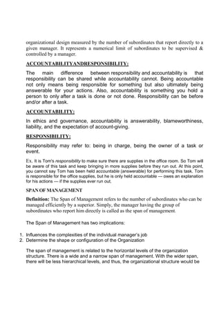 organizational design measured by the number of subordinates that report directly to a
given manager. It represents a numerical limit of subordinates to be supervised &
controlled by a manager.
ACCOUNTABILITYANDRESPONSIBILITY:
The main difference between responsibility and accountability is that
responsibility can be shared while accountability cannot. Being accountable
not only means being responsible for something but also ultimately being
answerable for your actions. Also, accountability is something you hold a
person to only after a task is done or not done. Responsibility can be before
and/or after a task.
ACCOUNTABILITY:
In ethics and governance, accountability is answerability, blameworthiness,
liability, and the expectation of account-giving.
RESPONSIBILITY:
Responsibility may refer to: being in charge, being the owner of a task or
event.
Ex. It is Tom's responsibility to make sure there are supplies in the office room. So Tom will
be aware of this task and keep bringing in more supplies before they run out. At this point,
you cannot say Tom has been held accountable (answerable) for performing this task. Tom
is responsible for the office supplies, but he is only held accountable — owes an explanation
for his actions — if the supplies ever run out.
SPANOFMANAGEMENT
Definition: The Span of Management refers to the number of subordinates who can be
managed efficiently by a superior. Simply, the manager having the group of
subordinates who report him directly is called as the span of management.
The Span of Management has two implications:
1. Influences the complexities of the individual manager’s job
2. Determine the shape or configuration of the Organization
The span of management is related to the horizontal levels of the organization
structure. There is a wide and a narrow span of management. With the wider span,
there will be less hierarchical levels, and thus, the organizational structure would be
 