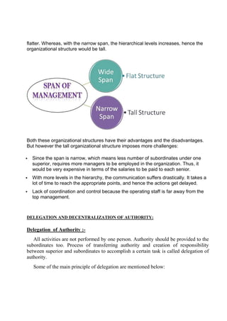 flatter. Whereas, with the narrow span, the hierarchical levels increases, hence the
organizational structure would be tall.
Both these organizational structures have their advantages and the disadvantages.
But however the tall organizational structure imposes m
 Since the span is narrow, which means less number of subordinates under one
superior, requires more managers to be employed in the organization. Thus, it
would be very expensive in terms of the salaries to be paid to each senior.
 With more levels in the hierarchy, the communication suffers drastically. It takes a
lot of time to reach the appropriate points, and hence the actions get delayed.
 Lack of coordination and control because the operating staff is far away from the
top management.
DELEGATION AND DECENTRALIZATION OF AUTHORITY:
Delegation of Authority :
All activities are not performed by one person. Authority should be provided to the
subordinates too. Process of transferring authority and creation of responsibility
between superior and subordinates to accomplish a certain task is called delegation of
authority.
Some of the main principle of delegation are mentioned below:
Whereas, with the narrow span, the hierarchical levels increases, hence the
organizational structure would be tall.
Both these organizational structures have their advantages and the disadvantages.
But however the tall organizational structure imposes more challenges:
Since the span is narrow, which means less number of subordinates under one
superior, requires more managers to be employed in the organization. Thus, it
would be very expensive in terms of the salaries to be paid to each senior.
levels in the hierarchy, the communication suffers drastically. It takes a
lot of time to reach the appropriate points, and hence the actions get delayed.
Lack of coordination and control because the operating staff is far away from the
DELEGATION AND DECENTRALIZATION OF AUTHORITY:
of Authority :-
All activities are not performed by one person. Authority should be provided to the
subordinates too. Process of transferring authority and creation of responsibility
superior and subordinates to accomplish a certain task is called delegation of
Some of the main principle of delegation are mentioned below:
Whereas, with the narrow span, the hierarchical levels increases, hence the
Both these organizational structures have their advantages and the disadvantages.
ore challenges:
Since the span is narrow, which means less number of subordinates under one
superior, requires more managers to be employed in the organization. Thus, it
would be very expensive in terms of the salaries to be paid to each senior.
levels in the hierarchy, the communication suffers drastically. It takes a
lot of time to reach the appropriate points, and hence the actions get delayed.
Lack of coordination and control because the operating staff is far away from the
All activities are not performed by one person. Authority should be provided to the
subordinates too. Process of transferring authority and creation of responsibility
superior and subordinates to accomplish a certain task is called delegation of
Some of the main principle of delegation are mentioned below:
 