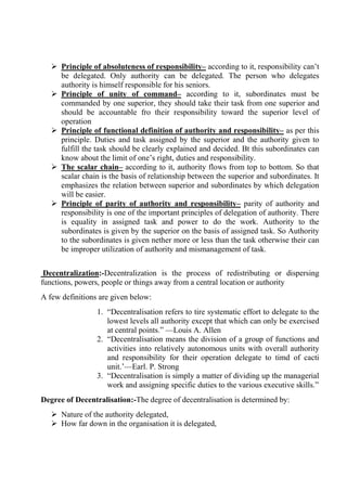  Principle of absoluteness of responsibility– according to it, responsibility can’t
be delegated. Only authority can be delegated. The person who delegates
authority is himself responsible for his seniors.
 Principle of unity of command– according to it, subordinates must be
commanded by one superior, they should take their task from one superior and
should be accountable fro their responsibility toward the superior level of
operation
 Principle of functional definition of authority and responsibility– as per this
principle. Duties and task assigned by the superior and the authority given to
fulfill the task should be clearly explained and decided. Bt this subordinates can
know about the limit of one’s right, duties and responsibility.
 The scalar chain– according to it, authority flows from top to bottom. So that
scalar chain is the basis of relationship between the superior and subordinates. It
emphasizes the relation between superior and subordinates by which delegation
will be easier.
 Principle of parity of authority and responsibility– parity of authority and
responsibility is one of the important principles of delegation of authority. There
is equality in assigned task and power to do the work. Authority to the
subordinates is given by the superior on the basis of assigned task. So Authority
to the subordinates is given nether more or less than the task otherwise their can
be improper utilization of authority and mismanagement of task.
Decentralization:-Decentralization is the process of redistributing or dispersing
functions, powers, people or things away from a central location or authority
A few definitions are given below:
1. “Decentralisation refers to tire systematic effort to delegate to the
lowest levels all authority except that which can only be exercised
at central points.” —Louis A. Allen
2. “Decentralisation means the division of a group of functions and
activities into relatively autonomous units with overall authority
and responsibility for their operation delegate to timd of cacti
unit.’—Earl. P. Strong
3. “Decentralisation is simply a matter of dividing up the managerial
work and assigning specific duties to the various executive skills.”
Degree of Decentralisation:-The degree of decentralisation is determined by:
 Nature of the authority delegated,
 How far down in the organisation it is delegated,
 