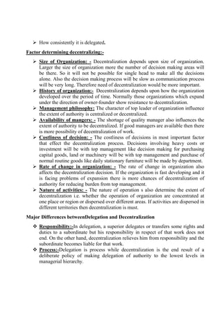  How consistently it is delegated.
Factor determining decentralizing:-
 Size of Organization: - Decentralization depends upon size of organization.
Larger the size of organization more the number of decision making areas will
be there. So it will not be possible for single head to make all the decisions
alone. Also the decision making process will be slow as communication process
will be very long. Therefore need of decentralization would be more important.
 History of organization:- Decentralization depends upon how the organization
developed over the period of time. Normally those organizations which expand
under the direction of owner-founder show resistance to decentralization.
 Management philosophy: The character of top leader of organization influence
the extent of authority is centralized or decentralized.
 Availability of mangers: - The shortage of quality manager also influences the
extent of authority to be decentralized. If good managers are available then there
is more possibility of decentralization of work.
 Costliness of decision: - The costliness of decisions in most important factor
that effect the decentralization process. Decisions involving heavy costs or
investment will be with top management like decision making for purchasing
capital goods, land or machinery will be with top management and purchase of
normal routine goods like daily stationary furniture will be made by department.
 Rate of change in organization: - The rate of change in organization also
affects the decentralization decision. If the organization is fast developing and it
is facing problems of expansion there is more chances of decentralization of
authority for reducing burden from top management.
 Nature of activities: - The nature of operation s also determine the extent of
decentralization i.e. whether the operation of organization are concentrated at
one place or region or dispersed over different areas. If activities are dispersed in
different territories then decentralization is must.
Major Differences betweenDelegation and Decentralization
 Responsibility:-In delegation, a superior delegates or transfers some rights and
duties to a subordinate but his responsibility in respect of that work does not
end. On the other hand, decentralization relieves him from responsibility and the
subordinate becomes liable for that work.
 Process:-Delegation is process while decentralization is the end result of a
deliberate policy of making delegation of authority to the lowest levels in
managerial hierarchy.
 
