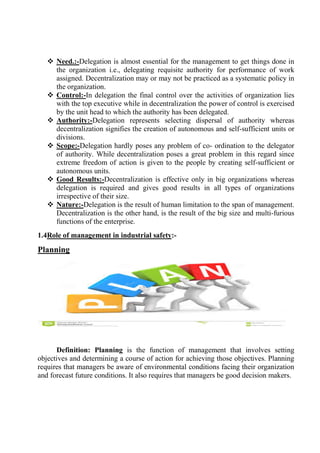  Need.:-Delegation is almost essential for the management to get things done in
the organization i.e., delegating requisite authority for performance of work
assigned. Decentralization may or may not be practiced as a systematic policy in
the organization.
 Control:-In delegation the final control over the activities of organization lies
with the top executive while in decentralization the power of control is exercised
by the unit head to which the authority has been delegated.
 Authority:-Delegation represents selecting dispersal of authority whereas
decentralization signifies the creation of autonomous and self-sufficient units or
divisions.
 Scope:-Delegation hardly poses any problem of co- ordination to the delegator
of authority. While decentralization poses a great problem in this regard since
extreme freedom of action is given to the people by creating self-sufficient or
autonomous units.
 Good Results:-Decentralization is effective only in big organizations whereas
delegation is required and gives good results in all types of organizations
irrespective of their size.
 Nature:-Delegation is the result of human limitation to the span of management.
Decentralization is the other hand, is the result of the big size and multi-furious
functions of the enterprise.
1.4Role of management in industrial safety:-
Planning
Definition: Planning is the function of management that involves setting
objectives and determining a course of action for achieving those objectives. Planning
requires that managers be aware of environmental conditions facing their organization
and forecast future conditions. It also requires that managers be good decision makers.
 