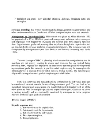  Repeated use plan:- they consider objective ,policies, procedure rules and
strategies.
Strategic planning:- Is a type of plan to meet challenges ,comptitions,emergencies and
other environmental forces. On-site and off-sites emergencies plan are a best example.
Management by Objectives (MBO) This concept was given by Alfred Slown in 1950
but popularized in 1954. MBOis a personnel management technique where managers
and employees work together to set, record and monitor goals for a specific period of
time. Organizational goals and planning flow top-down through the organization and
are translated into personal goals for organizational members. The technique was first
championed by management expert Peter Drucker and became commonly used in the
1960s.
The core concept of MBO is planning, which means that an organization and its
members are not merely reacting to events and problems but are instead being
proactive. MBO requires that employees set measurable personal goals based upon the
organizational goals. For example, a goal for a civil engineer may be to complete the
infrastructure of a housing division within the next twelve months. The personal goal
aligns with the organizational goal of completing the subdivision.
MBO is a supervised and managed activity so that all of the individual goals can
be coordinated to work towards the overall organizational goal. You can think of an
individual, personal goal as one piece of a puzzle that must fit together with all of the
other pieces to form the complete puzzle: the organizational goal. Goals are set down
in writing annually and are continually monitored by managers to check progress.
Rewards are based upon goal achievement.
Process (steps) of MBO :
Steps in sequence are:
1. Set objectives of the organisation.
2. Set objectives of the departments.
3. Set objectives of the individuals.
4. Develop action plans.
5. Implement plans.
 