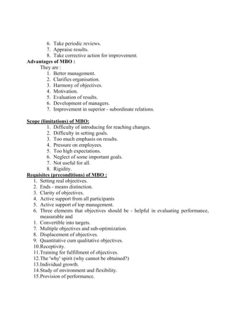 6. Take periodic reviews.
7. Appraise results.
8. Take corrective action for improvement.
Advantages of MBO :
They are :
1. Better management.
2. Clarifies organisation.
3. Harmony of objectives.
4. Motivation.
5. Evaluation of results.
6. Development of managers.
7. Improvement in superior - subordinate relations.
Scope (limitations) of MBO:
1. Difficulty of introducing for reaching changes.
2. Difficulty in setting goals.
3. Too much emphasis on results.
4. Pressure on employees.
5. Too high expectations.
6. Neglect of some important goals.
7. Not useful for all.
8. Rigidity.
Requisites (preconditions) of MBO :
1. Setting real objectives.
2. Ends - means distinction.
3. Clarity of objectives.
4. Active support from all participants
5. Active support of top management.
6. Three elements that objectives should be - helpful in evaluating performance,
measurable and
1. Convertible into targets.
7. Multiple objectives and sub-optimization.
8. Displacement of objectives.
9. Quantitative cum qualitative objectives.
10.Receptivity.
11.Training for fulfillment of objectives.
12.The 'why' spirit (why cannot be obtained?)
13.Individual growth.
14.Study of environment and flexibility.
15.Provision of performance.
 