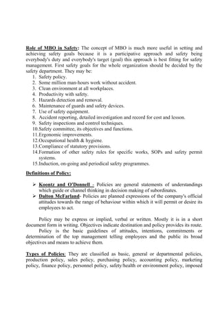 Role of MBO in Safety: The concept of MBO is much more useful in setting and
achieving safety goals because it is a participative approach and safety being
everybody's duty and everybody's target (goal) this approach is best fitting for safety
management. First safety goals for the whole organization should be decided by the
safety department. They may be:
1. Safety policy.
2. Some million man-hours work without accident.
3. Clean environment at all workplaces.
4. Productivity with safety.
5. Hazards detection and removal.
6. Maintenance of guards and safety devices.
7. Use of safety equipment.
8. Accident reporting, detailed investigation and record for cost and lesson.
9. Safety inspections and control techniques.
10.Safety committee, its objectives and functions.
11.Ergonomic improvements.
12.Occupational health & hygiene.
13.Compliance of statutory provisions.
14.Formation of other safety rules for specific works, SOPs and safety permit
systems.
15.Induction, on-going and periodical safety programmes.
Definitions of Policy:
 Koontz and O'Donnell - Policies are general statements of understandings
which guide or channel thinking in decision making of subordinates.
 Dalton McFarland- Policies are planned expressions of the company's official
attitudes towards the range of behaviour within which it will permit or desire its
employees to act.
Policy may be express or implied, verbal or written. Mostly it is in a short
document form in writing. Objectives indicate destination and policy provides its route.
Policy is the basic guidelines of attitudes, intentions, commitments or
determination of the top management telling employees and the public its broad
objectives and means to achieve them.
Types of Policies: They are classified as basic, general or departmental policies,
production policy, sales policy, purchasing policy, accounting policy, marketing
policy, finance policy, personnel policy, safety/health or environment policy, imposed
 