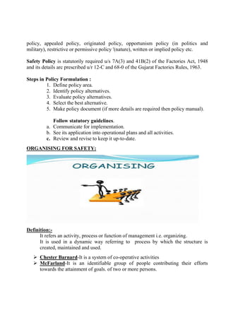 policy, appealed policy, originated policy, opportunism policy (in politics and
military), restrictive or permissive policy '(nature), written or implied policy etc.
Safety Policy is statutorily required u/s 7A(3) and 41B(2) of the Factories Act, 1948
and its details arc prescribed u/r 12-C and 68-0 of the Gujarat Factories Rules, 1963.
Steps in Policy Formulation :
1. Define policy area.
2. Identify policy alternatives.
3. Evaluate policy alternatives.
4. Select the best alternative.
5. Make policy document (if more details are required then policy manual).
Follow statutory guidelines.
a. Communicate for implementation.
b. See its application into operational plans and all activities.
c. Review and revise to keep it up-to-date.
ORGANISING FOR SAFETY:
Definition:-
It refers an activity, process or function of management i.e. organizing.
It is used in a dynamic way referring to process by which the structure is
created, maintained and used.
 Chester Barnard-It is a system of co-operative activities
 McFarland-It is an identifiable group of people contributing their efforts
towards the attainment of goals. of two or more persons.
 